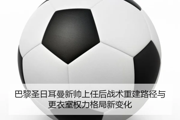 巴黎圣日耳曼新帅上任后战术重建路径与更衣室权力格局新变化