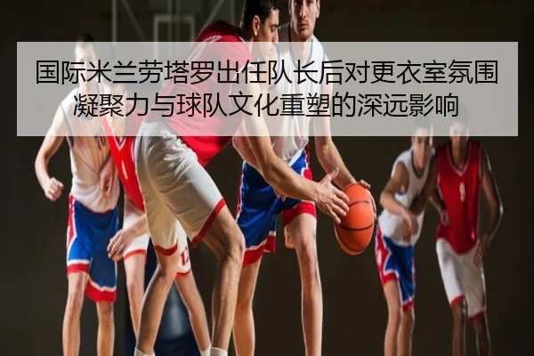国际米兰劳塔罗出任队长后对更衣室氛围凝聚力与球队文化重塑的深远影响