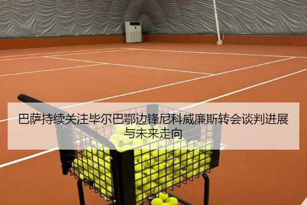 巴萨持续关注毕尔巴鄂边锋尼科威廉斯转会谈判进展与未来走向