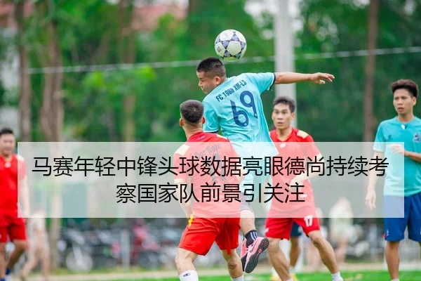 马赛年轻中锋头球数据亮眼德尚持续考察国家队前景引关注