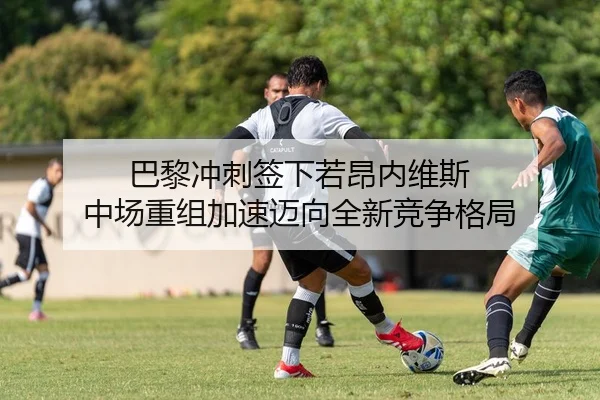 巴黎冲刺签下若昂内维斯 中场重组加速迈向全新竞争格局